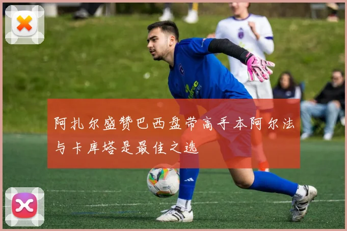 阿扎尔盛赞巴西盘带高手本阿尔法与卡库塔是最佳之选