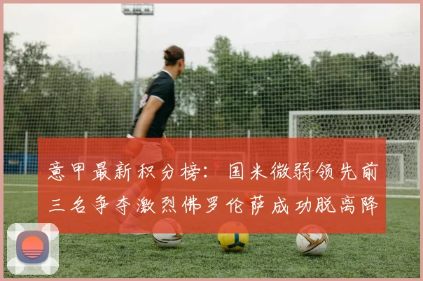 意甲最新积分榜：国米微弱领先前三名争夺激烈佛罗伦萨成功脱离降级区