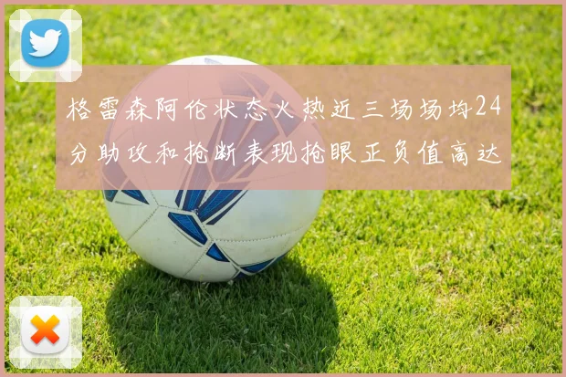 格雷森阿伦状态火热近三场场均24分助攻和抢断表现抢眼正负值高达19
