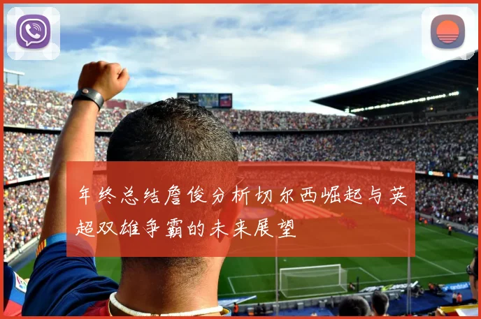 年终总结詹俊分析切尔西崛起与英超双雄争霸的未来展望