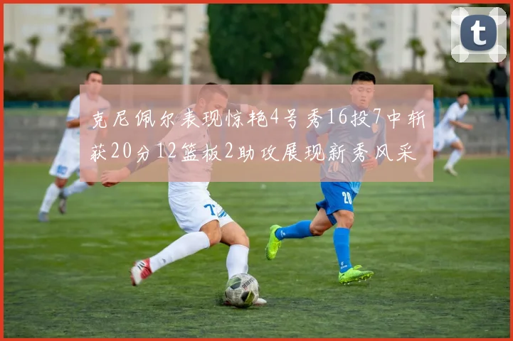 克尼佩尔表现惊艳4号秀16投7中斩获20分12篮板2助攻展现新秀风采