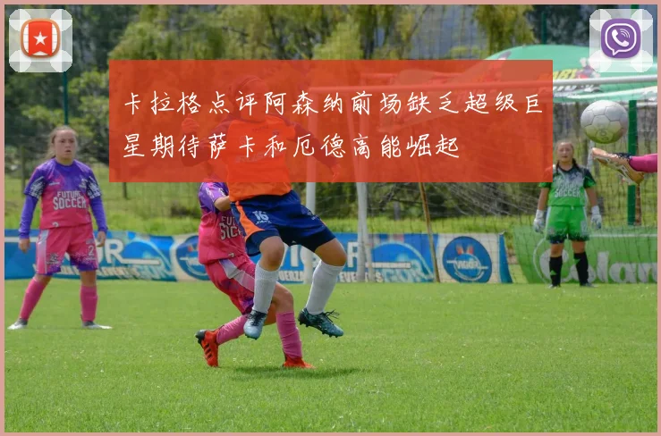 卡拉格点评阿森纳前场缺乏超级巨星期待萨卡和厄德高能崛起