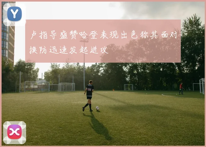 卢指导盛赞哈登表现出色称其面对换防迅速发起进攻