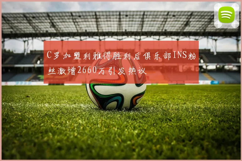 C罗加盟利雅得胜利后俱乐部INS粉丝激增2660万引发热议