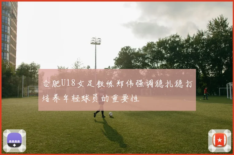 合肥U18女足教练郑伟强调稳扎稳打培养年轻球员的重要性