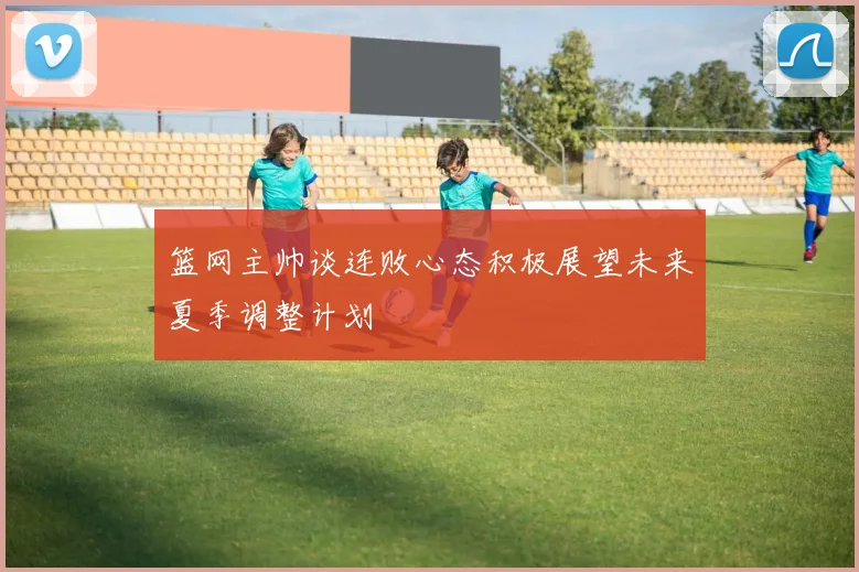 篮网主帅谈连败心态积极展望未来夏季调整计划