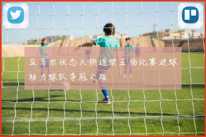 亚马尔状态火热连续五场比赛进球助力球队争冠之路