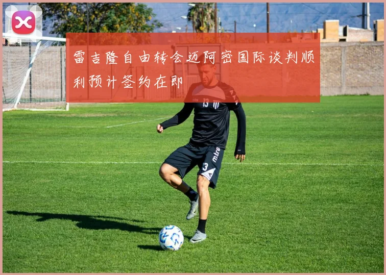 雷吉隆自由转会迈阿密国际谈判顺利预计签约在即