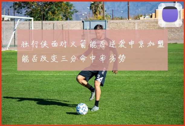 独行侠面对火箭能否逆袭申京加盟能否改变三分命中率劣势