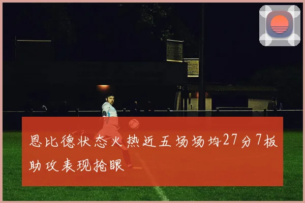 恩比德状态火热近五场场均27分7板助攻表现抢眼