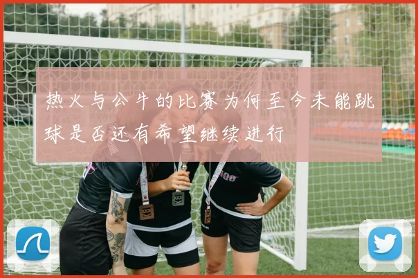 热火与公牛的比赛为何至今未能跳球是否还有希望继续进行