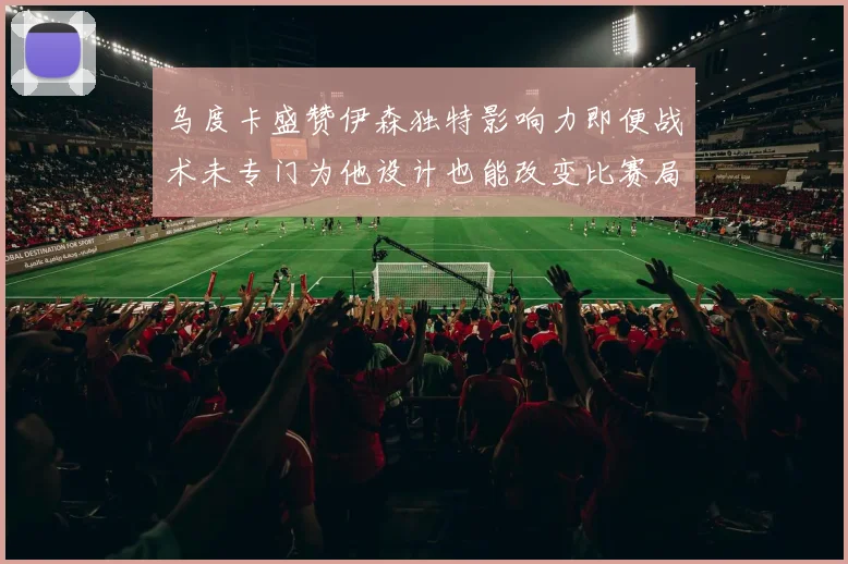 乌度卡盛赞伊森独特影响力即便战术未专门为他设计也能改变比赛局势