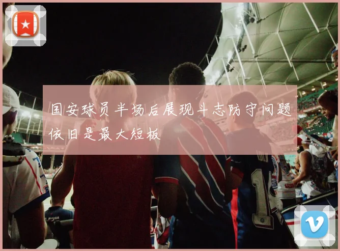 国安球员半场后展现斗志防守问题依旧是最大短板