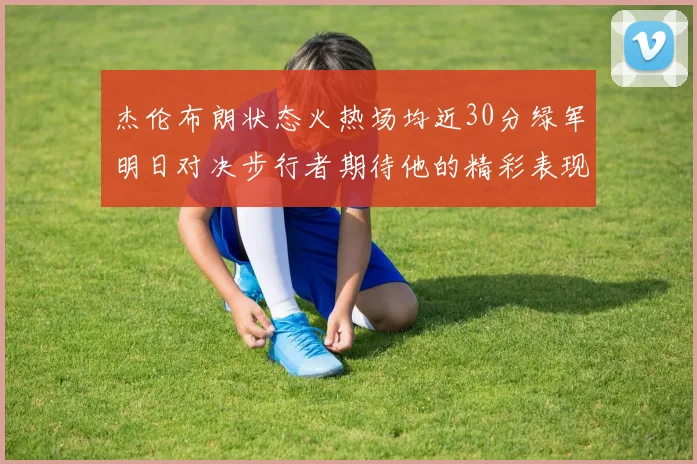 杰伦布朗状态火热场均近30分绿军明日对决步行者期待他的精彩表现