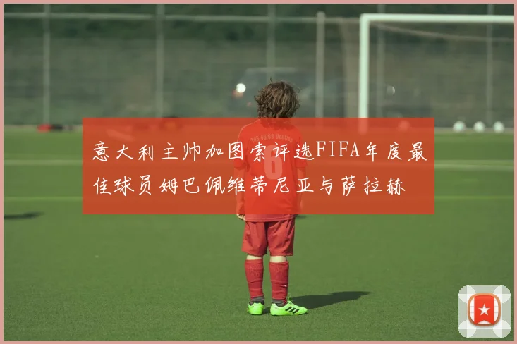 意大利主帅加图索评选FIFA年度最佳球员姆巴佩维蒂尼亚与萨拉赫