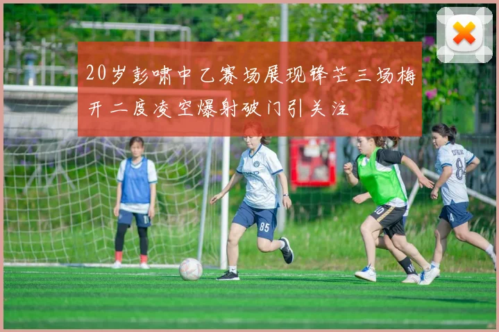 20岁彭啸中乙赛场展现锋芒三场梅开二度凌空爆射破门引关注