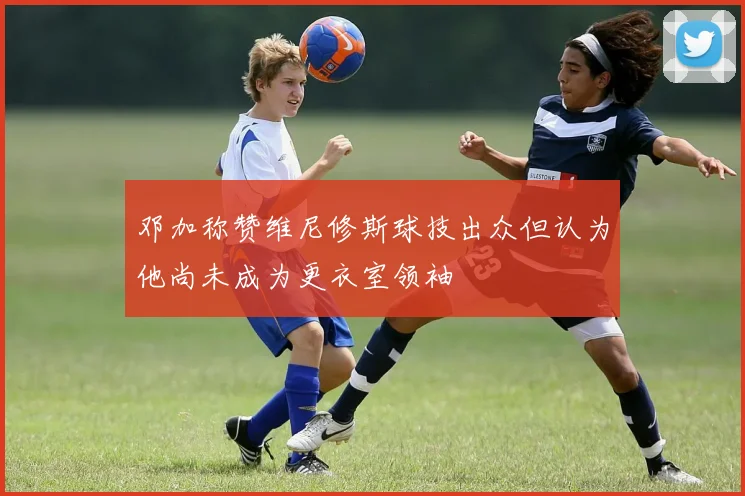 邓加称赞维尼修斯球技出众但认为他尚未成为更衣室领袖