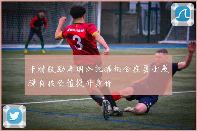 卡特鼓励库明加把握机会在勇士展现自我价值提升身价