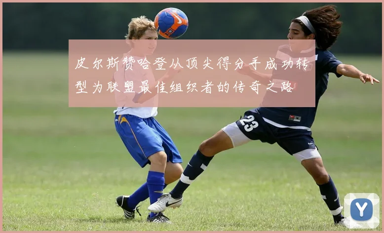 皮尔斯赞哈登从顶尖得分手成功转型为联盟最佳组织者的传奇之路