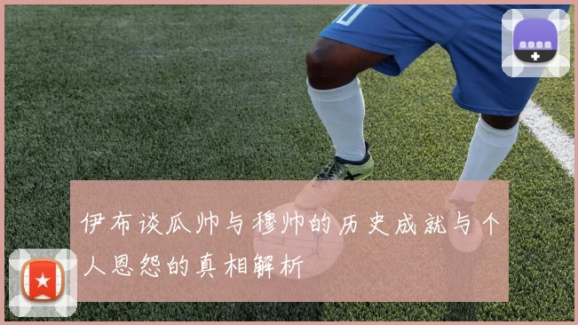伊布谈瓜帅与穆帅的历史成就与个人恩怨的真相解析