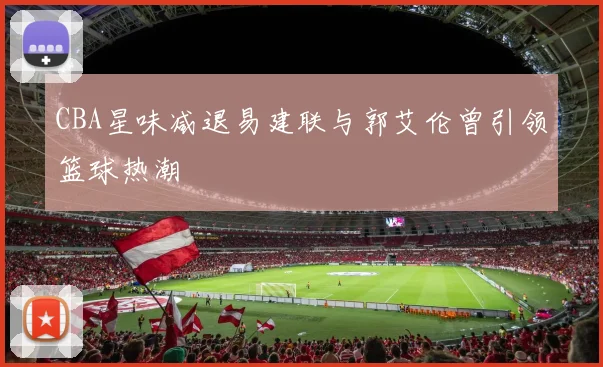 CBA星味减退易建联与郭艾伦曾引领篮球热潮