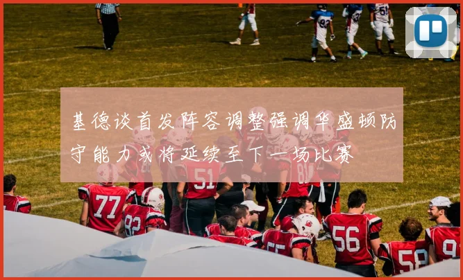 基德谈首发阵容调整强调华盛顿防守能力或将延续至下一场比赛